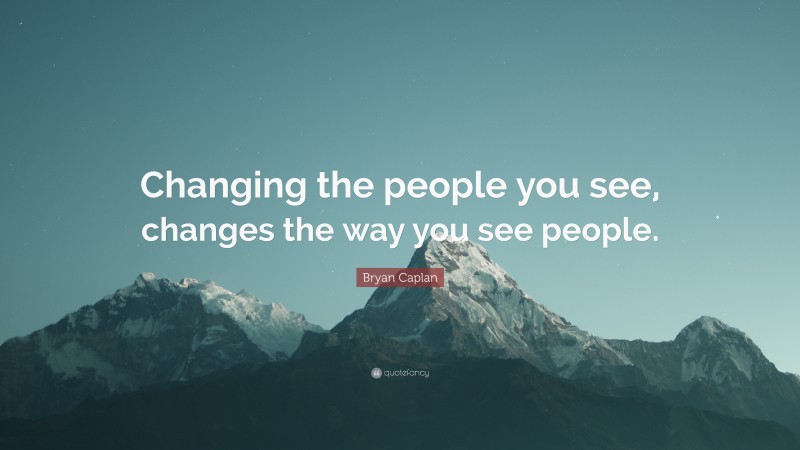 Bryan Caplan Quote: “Changing the people you see, changes the way you see people.”