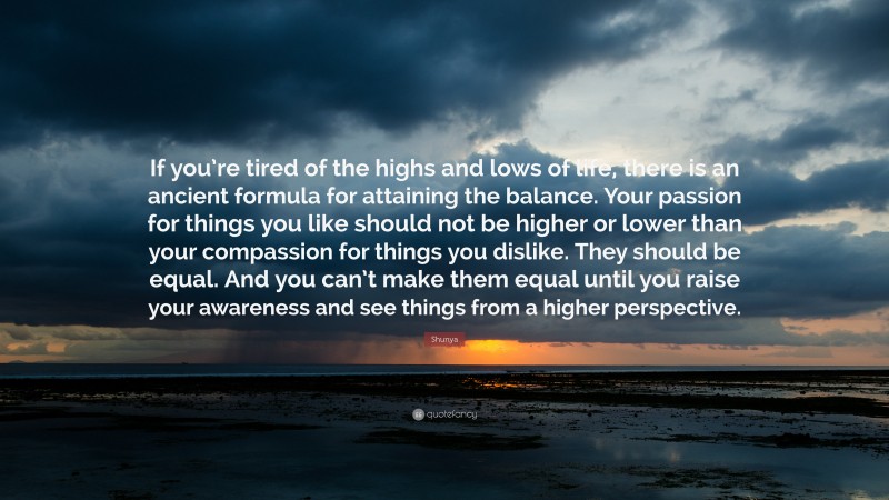 Shunya Quote: “If you’re tired of the highs and lows of life, there is an ancient formula for attaining the balance. Your passion for things you like should not be higher or lower than your compassion for things you dislike. They should be equal. And you can’t make them equal until you raise your awareness and see things from a higher perspective.”