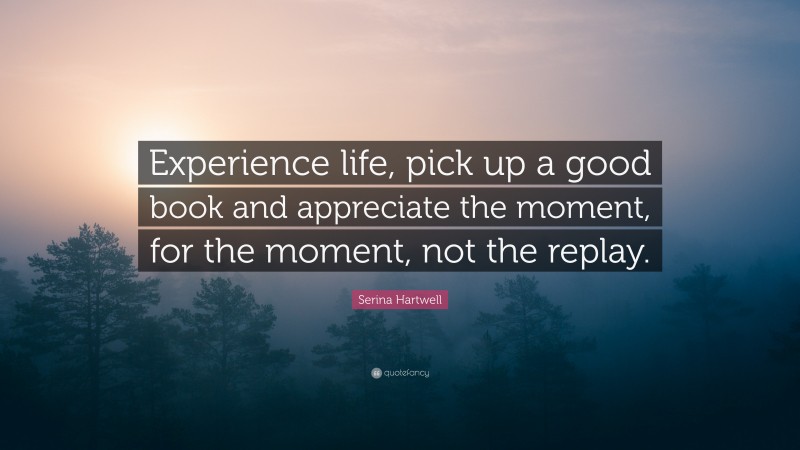 Serina Hartwell Quote: “Experience life, pick up a good book and appreciate the moment, for the moment, not the replay.”