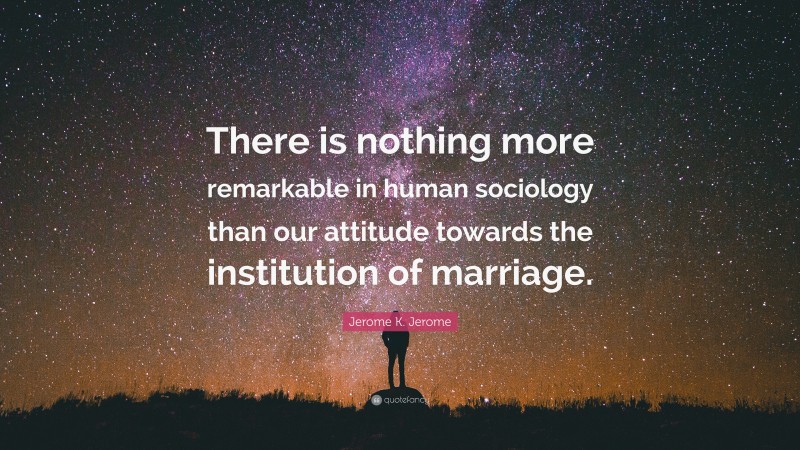 Jerome K. Jerome Quote: “There is nothing more remarkable in human sociology than our attitude towards the institution of marriage.”