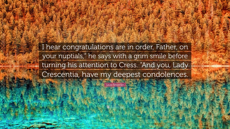 Laura Sebastian Quote: “I hear congratulations are in order, Father, on your nuptials,” he says with a grim smile before turning his attention to Cress. “And you, Lady Crescentia, have my deepest condolences.”