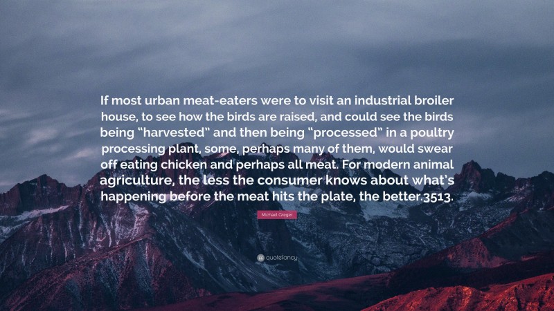 Michael Greger Quote: “If most urban meat-eaters were to visit an industrial broiler house, to see how the birds are raised, and could see the birds being “harvested” and then being “processed” in a poultry processing plant, some, perhaps many of them, would swear off eating chicken and perhaps all meat. For modern animal agriculture, the less the consumer knows about what’s happening before the meat hits the plate, the better.3513.”