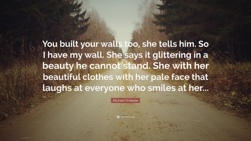 Michael Ondaatje Quote: “You built your walls too, she tells him. So I have my wall. She says it glittering in a beauty he cannot stand. She with her beautiful clothes with her pale face that laughs at everyone who smiles at her...”