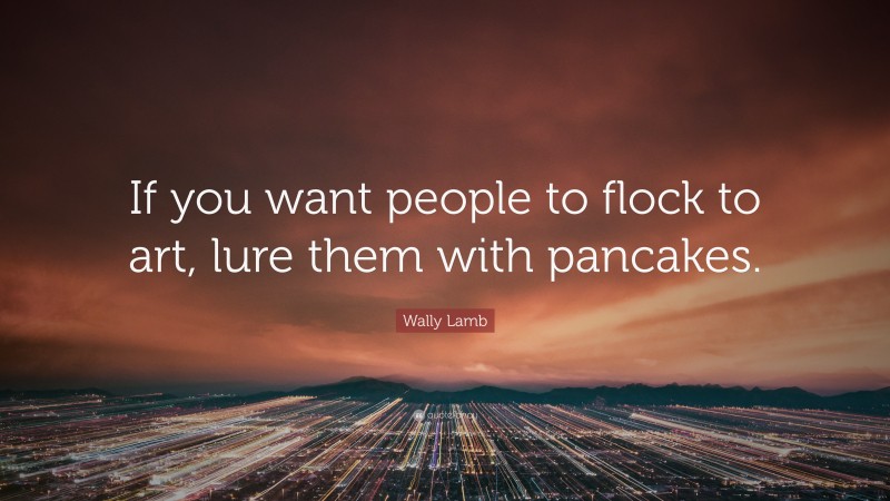 Wally Lamb Quote: “If you want people to flock to art, lure them with pancakes.”