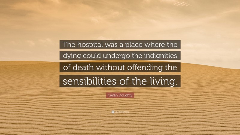 Caitlin Doughty Quote: “The hospital was a place where the dying could undergo the indignities of death without offending the sensibilities of the living.”