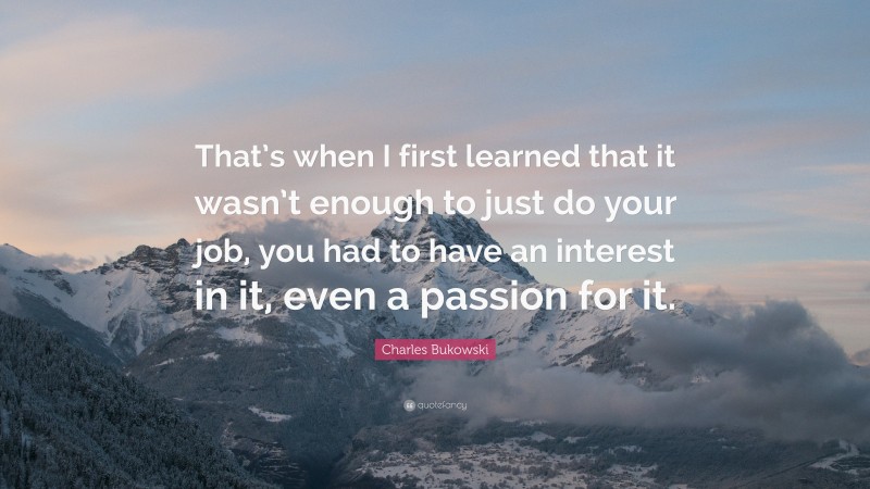 Charles Bukowski Quote: “That’s when I first learned that it wasn’t enough to just do your job, you had to have an interest in it, even a passion for it.”