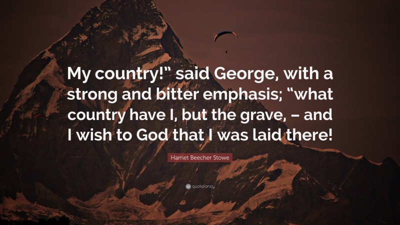 Harriet Beecher Stowe Quote: “My country!” said George, with a strong and bitter emphasis; “what country have I, but the grave, – and I wish to God that I was laid there!”