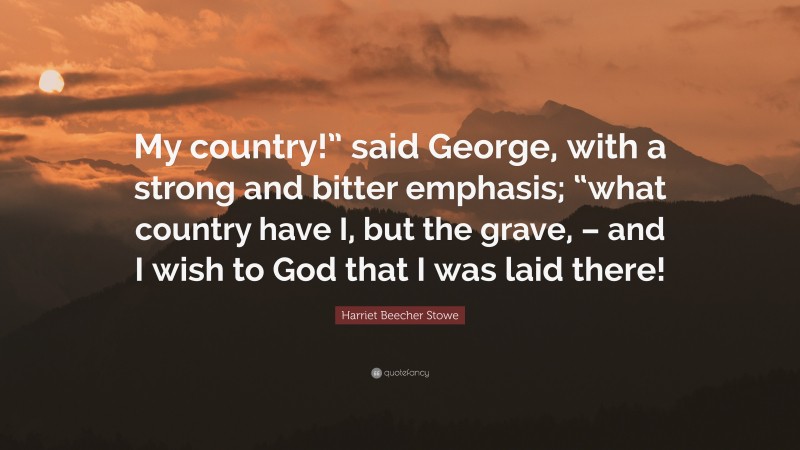 Harriet Beecher Stowe Quote: “My country!” said George, with a strong and bitter emphasis; “what country have I, but the grave, – and I wish to God that I was laid there!”