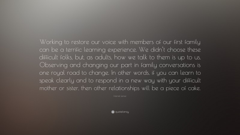 Harriet Lerner Quote: “Working to restore our voice with members of our first family can be a terrific learning experience. We didn’t choose these difficult folks, but, as adults, how we talk to them is up to us. Observing and changing our part in family conversations is one royal road to change. In other words, if you can learn to speak clearly and to respond in a new way with your difficult mother or sister, then other relationships will be a piece of cake.”