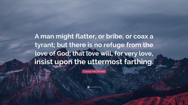 George MacDonald Quote: “A man might flatter, or bribe, or coax a tyrant; but there is no refuge from the love of God; that love will, for very love, insist upon the uttermost farthing.”