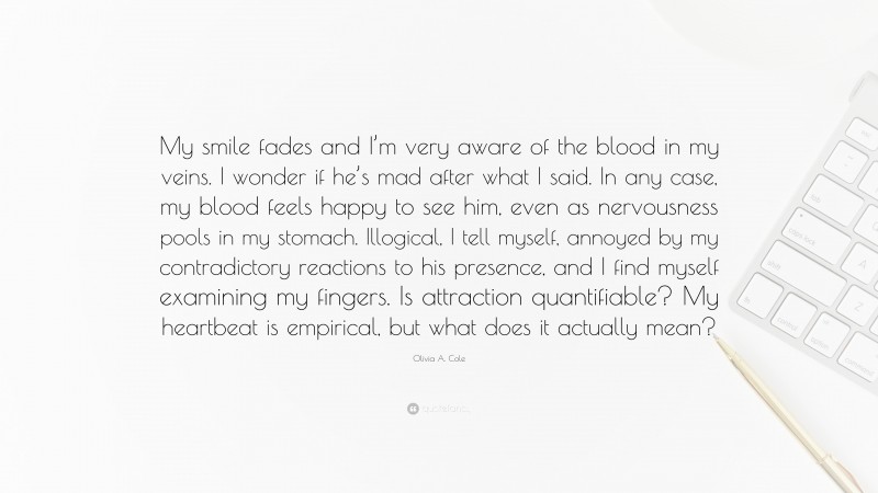 Olivia A. Cole Quote: “My smile fades and I’m very aware of the blood in my veins. I wonder if he’s mad after what I said. In any case, my blood feels happy to see him, even as nervousness pools in my stomach. Illogical, I tell myself, annoyed by my contradictory reactions to his presence, and I find myself examining my fingers. Is attraction quantifiable? My heartbeat is empirical, but what does it actually mean?”