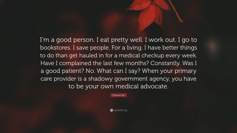 Chelsea Cain Quote: “I’m a good person. I eat pretty well. I work out. I go to bookstores. I save people. For a living. I have better things to do than get hauled in for a medical checkup every week. Have I complained the last few months? Constantly. Was I a good patient? No. What can I say? When your primary care provider is a shadowy government agency, you have to be your own medical advocate.”