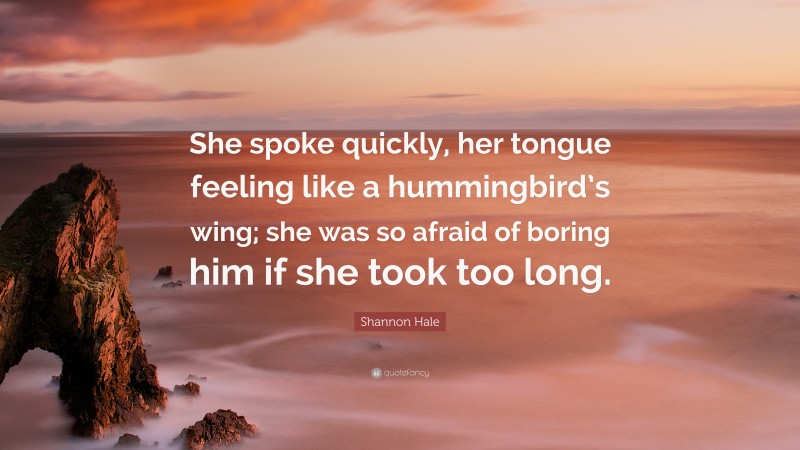 Shannon Hale Quote: “She spoke quickly, her tongue feeling like a hummingbird’s wing; she was so afraid of boring him if she took too long.”