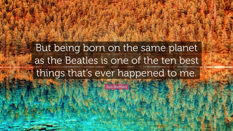 Rob Sheffield Quote: “But being born on the same planet as the Beatles is one of the ten best things that’s ever happened to me.”