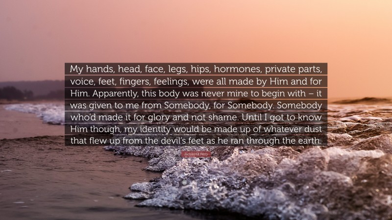 Jackie Hill Perry Quote: “My hands, head, face, legs, hips, hormones, private parts, voice, feet, fingers, feelings, were all made by Him and for Him. Apparently, this body was never mine to begin with – it was given to me from Somebody, for Somebody. Somebody who’d made it for glory and not shame. Until I got to know Him though, my identity would be made up of whatever dust that flew up from the devil’s feet as he ran through the earth.”