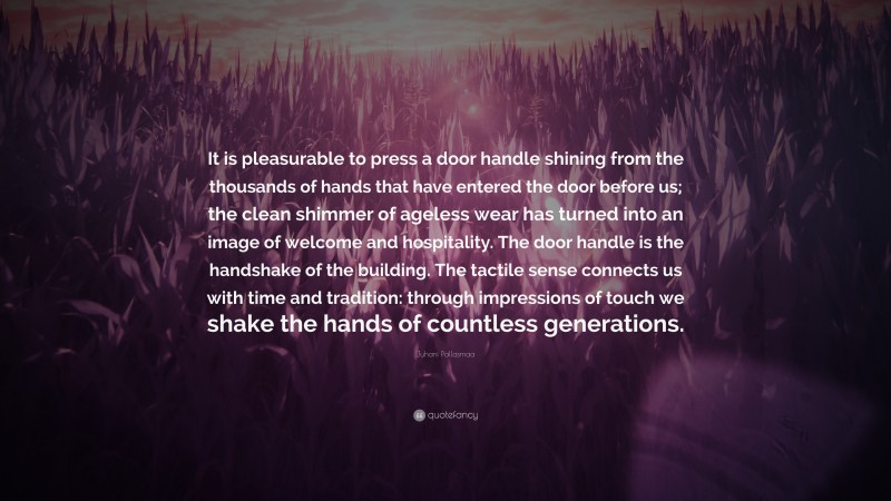 Juhani Pallasmaa Quote: “It is pleasurable to press a door handle shining from the thousands of hands that have entered the door before us; the clean shimmer of ageless wear has turned into an image of welcome and hospitality. The door handle is the handshake of the building. The tactile sense connects us with time and tradition: through impressions of touch we shake the hands of countless generations.”