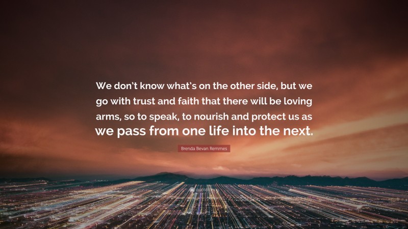 Brenda Bevan Remmes Quote: “We don’t know what’s on the other side, but we go with trust and faith that there will be loving arms, so to speak, to nourish and protect us as we pass from one life into the next.”
