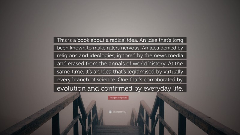 Rutger Bregman Quote: “This is a book about a radical idea. An idea that’s long been known to make rulers nervous. An idea denied by religions and ideologies, ignored by the news media and erased from the annals of world history. At the same time, it’s an idea that’s legitimised by virtually every branch of science. One that’s corroborated by evolution and confirmed by everyday life.”