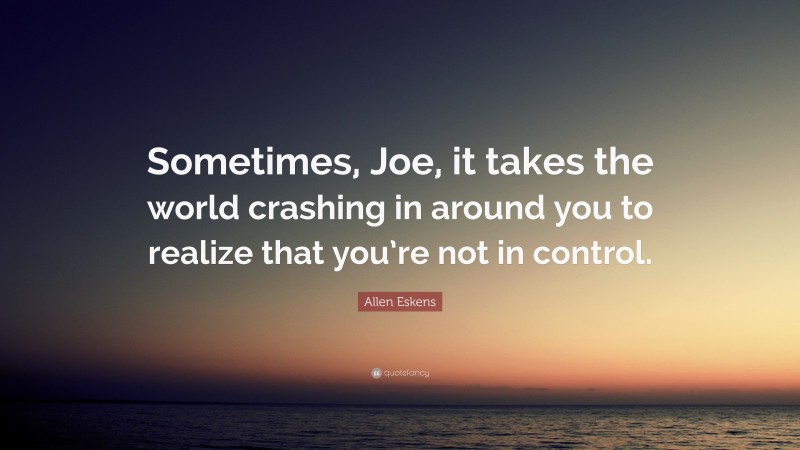 Allen Eskens Quote: “Sometimes, Joe, it takes the world crashing in around you to realize that you’re not in control.”