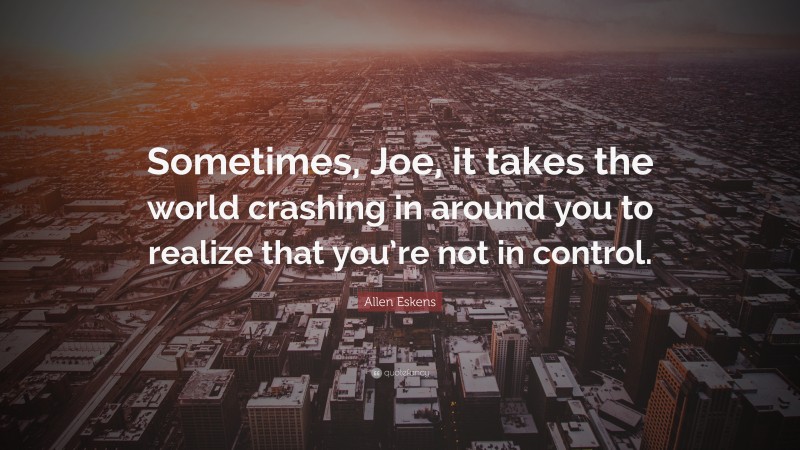 Allen Eskens Quote: “Sometimes, Joe, it takes the world crashing in around you to realize that you’re not in control.”