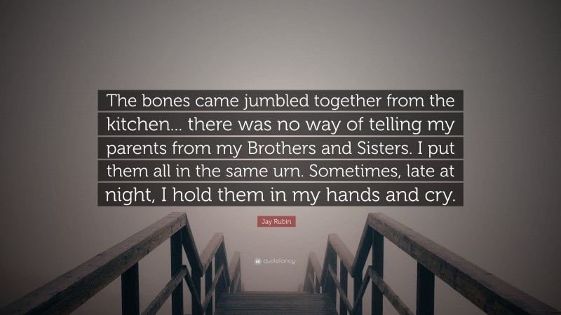 Jay Rubin Quote: “The bones came jumbled together from the kitchen... there was no way of telling my parents from my Brothers and Sisters. I put them all in the same urn. Sometimes, late at night, I hold them in my hands and cry.”