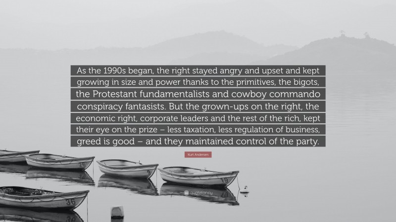 Kurt Andersen Quote: “As the 1990s began, the right stayed angry and upset and kept growing in size and power thanks to the primitives, the bigots, the Protestant fundamentalists and cowboy commando conspiracy fantasists. But the grown-ups on the right, the economic right, corporate leaders and the rest of the rich, kept their eye on the prize – less taxation, less regulation of business, greed is good – and they maintained control of the party.”