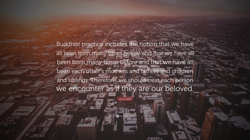 Jenny Offill Quote: “Buddhist practice includes the notion that we have all been born many times before and that we have all been born many times before and that we have all been each other’s mothers and fathers and children and siblings. Therefore, we should treat each person we encounter as if they are our beloved.”