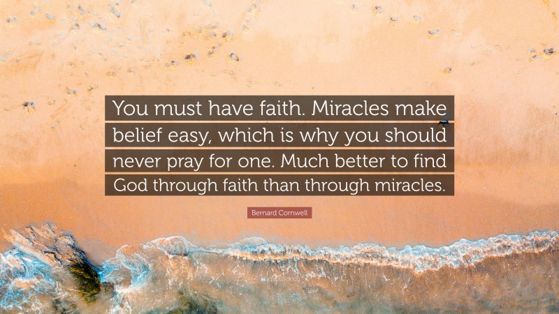 Bernard Cornwell Quote: “You must have faith. Miracles make belief easy, which is why you should never pray for one. Much better to find God through faith than through miracles.”