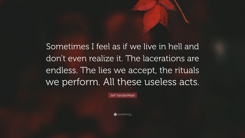 Jeff VanderMeer Quote: “Sometimes I feel as if we live in hell and don’t even realize it. The lacerations are endless. The lies we accept, the rituals we perform. All these useless acts.”
