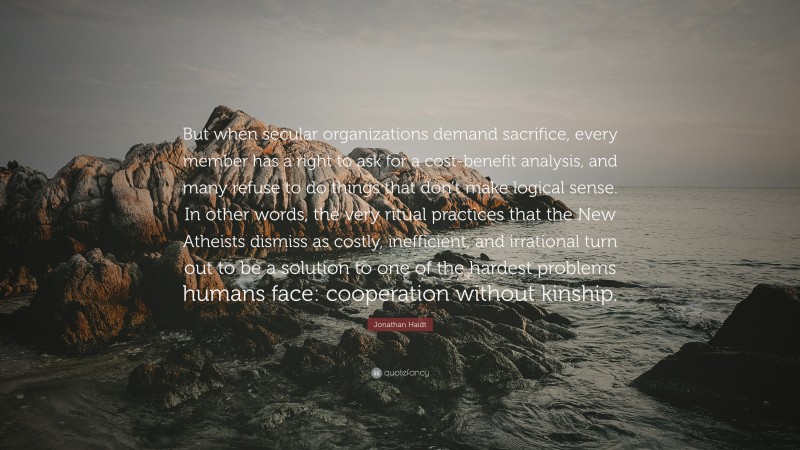 Jonathan Haidt Quote: “But when secular organizations demand sacrifice, every member has a right to ask for a cost-benefit analysis, and many refuse to do things that don’t make logical sense. In other words, the very ritual practices that the New Atheists dismiss as costly, inefficient, and irrational turn out to be a solution to one of the hardest problems humans face: cooperation without kinship.”