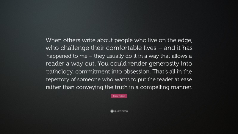Tracy Kidder Quote: “When others write about people who live on the edge, who challenge their comfortable lives – and it has happened to me – they usually do it in a way that allows a reader a way out. You could render generosity into pathology, commitment into obsession. That’s all in the repertory of someone who wants to put the reader at ease rather than conveying the truth in a compelling manner.”