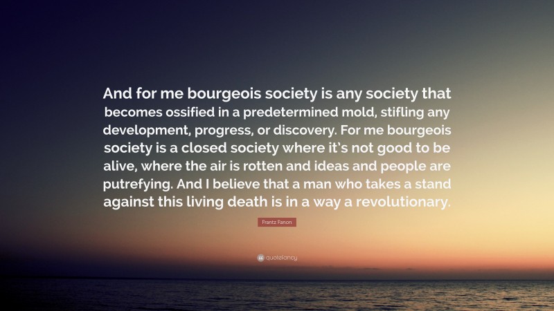Frantz Fanon Quote: “And for me bourgeois society is any society that becomes ossified in a predetermined mold, stifling any development, progress, or discovery. For me bourgeois society is a closed society where it’s not good to be alive, where the air is rotten and ideas and people are putrefying. And I believe that a man who takes a stand against this living death is in a way a revolutionary.”