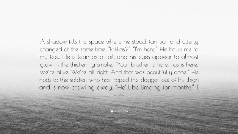 Sabaa Tahir Quote: “A shadow fills the space where he stood, familiar and utterly changed at the same time. “E-Elias?” “I’m here.” He hauls me to my feet. He is lean as a rail, and his eyes appear to almost glow in the thickening smoke. “Your brother is here. Tas is here. We’re alive. We’re all right. And that was beautifully done.” He nods to the soldier, who has ripped the dagger out of his thigh and is now crawling away. “He’ll be limping for months.” I.”