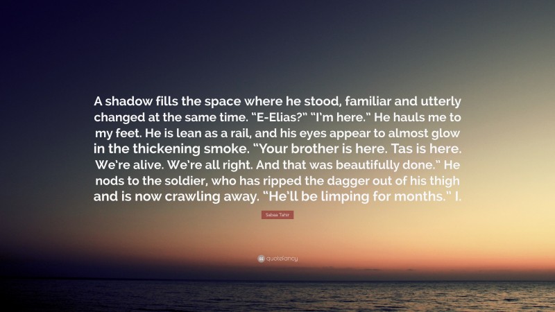 Sabaa Tahir Quote: “A shadow fills the space where he stood, familiar and utterly changed at the same time. “E-Elias?” “I’m here.” He hauls me to my feet. He is lean as a rail, and his eyes appear to almost glow in the thickening smoke. “Your brother is here. Tas is here. We’re alive. We’re all right. And that was beautifully done.” He nods to the soldier, who has ripped the dagger out of his thigh and is now crawling away. “He’ll be limping for months.” I.”