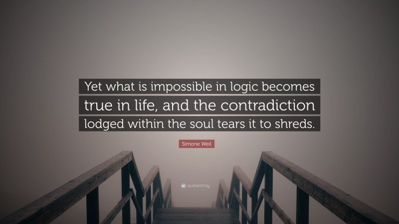 Simone Weil Quote: “Yet what is impossible in logic becomes true in life, and the contradiction lodged within the soul tears it to shreds.”