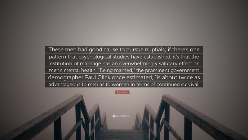 Susan Faludi Quote: “These men had good cause to pursue nuptials; if there’s one pattern that psychological studies have established, it’s that the institution of marriage has an overwhelmingly salutary effect on men’s mental health. “Being married,” the prominent government demographer Paul Glick once estimated, “is about twice as advantageous to men as to women in terms of continued survival.”