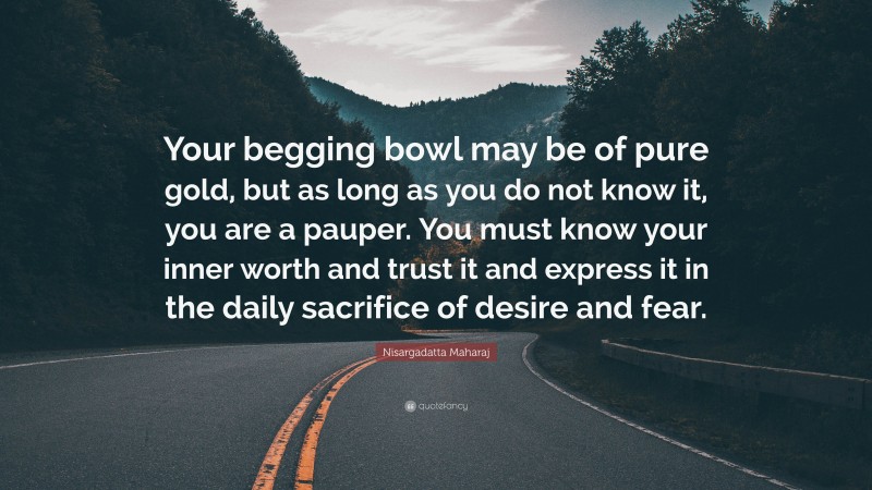 Nisargadatta Maharaj Quote: “Your begging bowl may be of pure gold, but as long as you do not know it, you are a pauper. You must know your inner worth and trust it and express it in the daily sacrifice of desire and fear.”