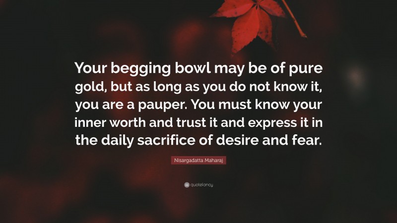 Nisargadatta Maharaj Quote: “Your begging bowl may be of pure gold, but as long as you do not know it, you are a pauper. You must know your inner worth and trust it and express it in the daily sacrifice of desire and fear.”