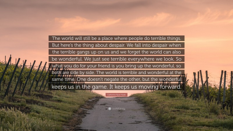 Catherine Ryan Hyde Quote: “The world will still be a place where people do terrible things. But here’s the thing about despair. We fall into despair when the terrible gangs up on us and we forget the world can also be wonderful. We just see terrible everywhere we look. So what you do for your friend is you bring up the wonderful, so both are side by side. The world is terrible and wonderful at the same time. One doesn’t negate the other, but the wonderful keeps us in the game. It keeps us moving forward.”