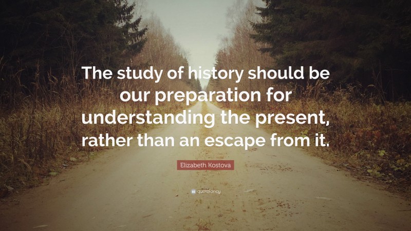 Elizabeth Kostova Quote: “The study of history should be our preparation for understanding the present, rather than an escape from it.”