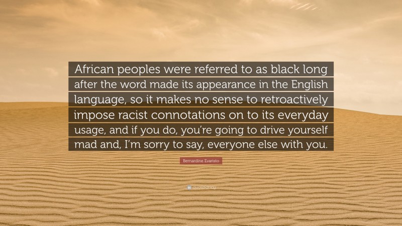 Bernardine Evaristo Quote: “African peoples were referred to as black long after the word made its appearance in the English language, so it makes no sense to retroactively impose racist connotations on to its everyday usage, and if you do, you’re going to drive yourself mad and, I’m sorry to say, everyone else with you.”