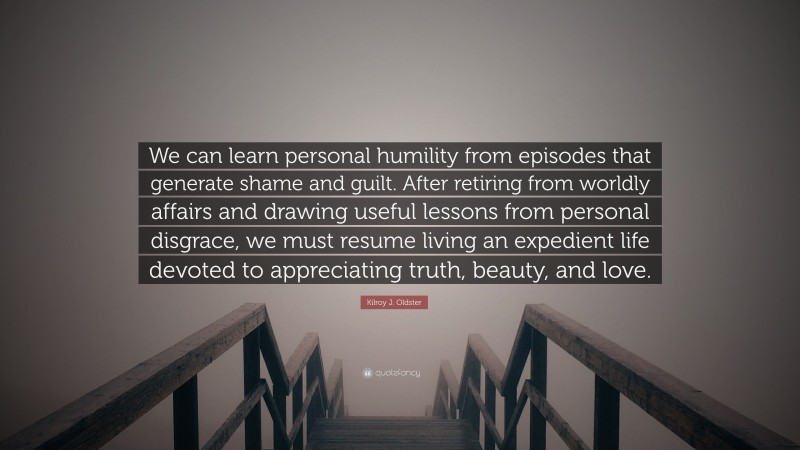 Kilroy J. Oldster Quote: “We can learn personal humility from episodes that generate shame and guilt. After retiring from worldly affairs and drawing useful lessons from personal disgrace, we must resume living an expedient life devoted to appreciating truth, beauty, and love.”