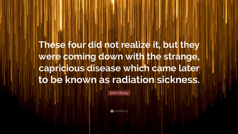 John Hersey Quote: “These four did not realize it, but they were coming down with the strange, capricious disease which came later to be known as radiation sickness.”