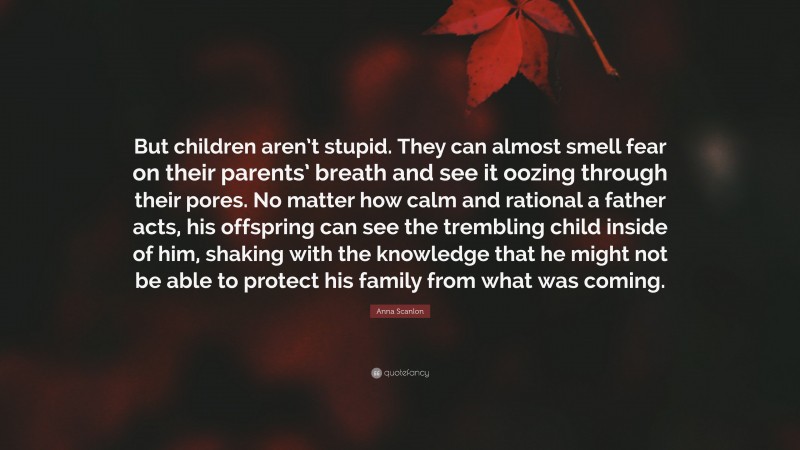 Anna Scanlon Quote: “But children aren’t stupid. They can almost smell fear on their parents’ breath and see it oozing through their pores. No matter how calm and rational a father acts, his offspring can see the trembling child inside of him, shaking with the knowledge that he might not be able to protect his family from what was coming.”