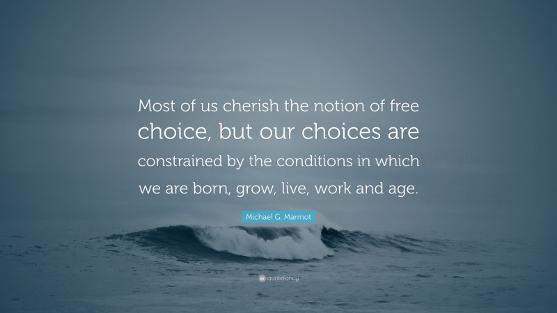Michael G. Marmot Quote: “Most of us cherish the notion of free choice, but our choices are constrained by the conditions in which we are born, grow, live, work and age.”