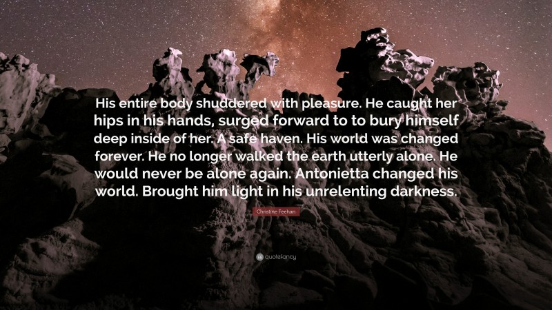 Christine Feehan Quote: “His entire body shuddered with pleasure. He caught her hips in his hands, surged forward to to bury himself deep inside of her. A safe haven. His world was changed forever. He no longer walked the earth utterly alone. He would never be alone again. Antonietta changed his world. Brought him light in his unrelenting darkness.”