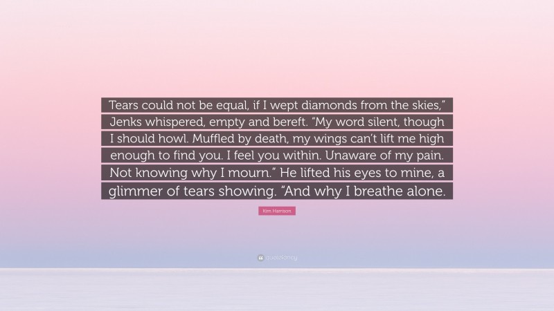 Kim Harrison Quote: “Tears could not be equal, if I wept diamonds from the skies,” Jenks whispered, empty and bereft. “My word silent, though I should howl. Muffled by death, my wings can’t lift me high enough to find you. I feel you within. Unaware of my pain. Not knowing why I mourn.” He lifted his eyes to mine, a glimmer of tears showing. “And why I breathe alone.”