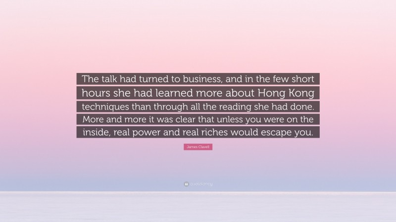 James Clavell Quote: “The talk had turned to business, and in the few short hours she had learned more about Hong Kong techniques than through all the reading she had done. More and more it was clear that unless you were on the inside, real power and real riches would escape you.”