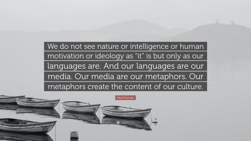 Neil Postman Quote: “We do not see nature or intelligence or human motivation or ideology as “it” is but only as our languages are. And our languages are our media. Our media are our metaphors. Our metaphors create the content of our culture.”