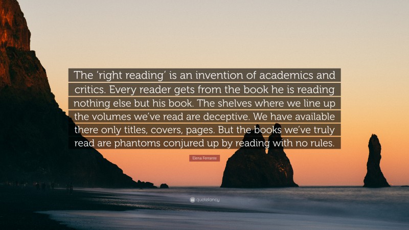 Elena Ferrante Quote: “The ‘right reading’ is an invention of academics and critics. Every reader gets from the book he is reading nothing else but his book. The shelves where we line up the volumes we’ve read are deceptive. We have available there only titles, covers, pages. But the books we’ve truly read are phantoms conjured up by reading with no rules.”